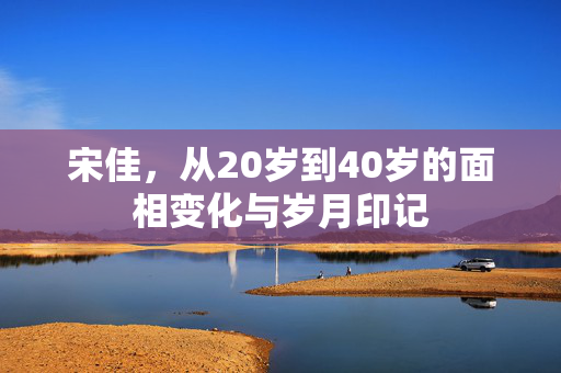 宋佳，从20岁到40岁的面相变化与岁月印记