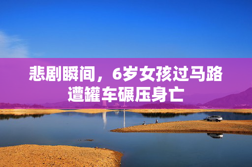 悲剧瞬间，6岁女孩过马路遭罐车碾压身亡