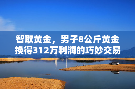 智取黄金，男子8公斤黄金换得312万利润的巧妙交易