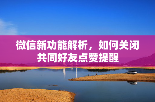 微信新功能解析，如何关闭共同好友点赞提醒