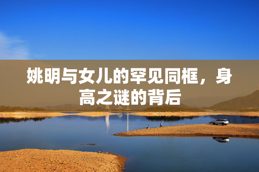姚明与女儿的罕见同框，身高之谜的背后