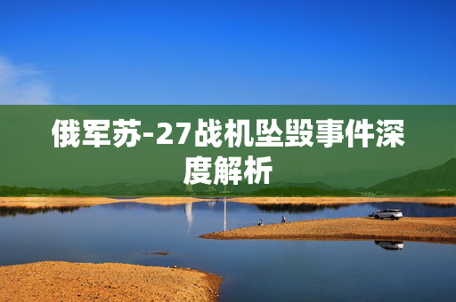 俄军苏-27战机坠毁事件深度解析