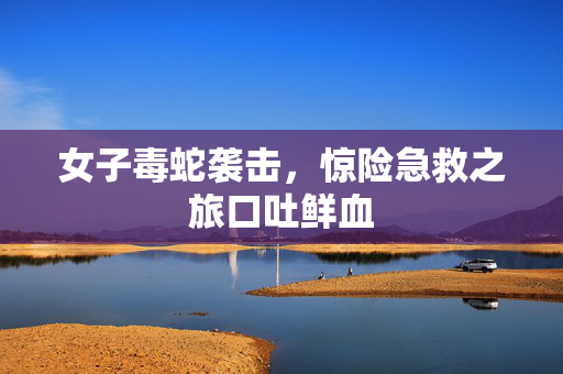 女子毒蛇袭击，惊险急救之旅口吐鲜血