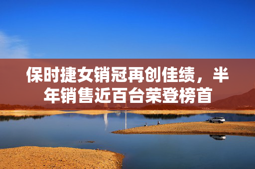 保时捷女销冠再创佳绩，半年销售近百台荣登榜首