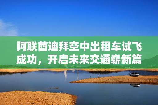 阿联酋迪拜空中出租车试飞成功，开启未来交通崭新篇章