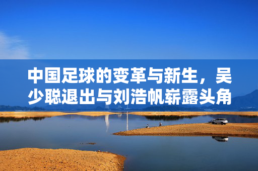 中国足球的变革与新生，吴少聪退出与刘浩帆崭露头角