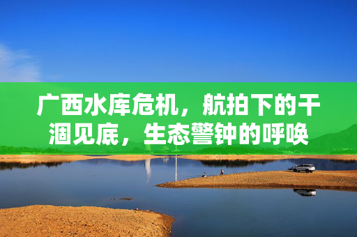 广西水库危机，航拍下的干涸见底，生态警钟的呼唤