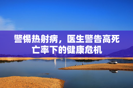 警惕热射病，医生警告高死亡率下的健康危机