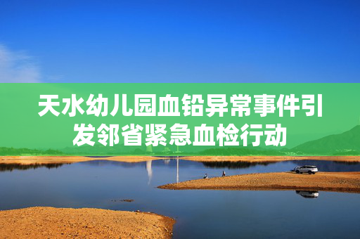 天水幼儿园血铅异常事件引发邻省紧急血检行动