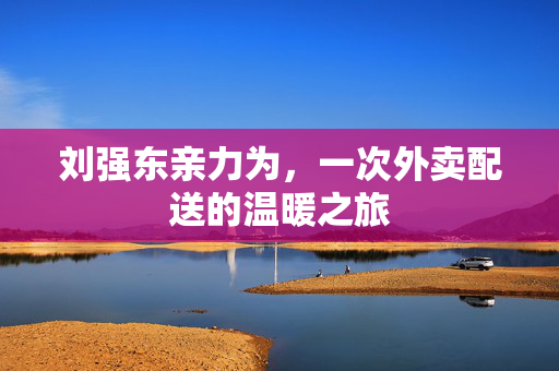 刘强东亲力为，一次外卖配送的温暖之旅