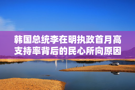 韩国总统李在明执政首月高支持率背后的民心所向原因分析