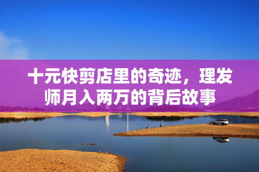 十元快剪店里的奇迹，理发师月入两万的背后故事