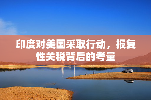 印度对美国采取行动，报复性关税背后的考量