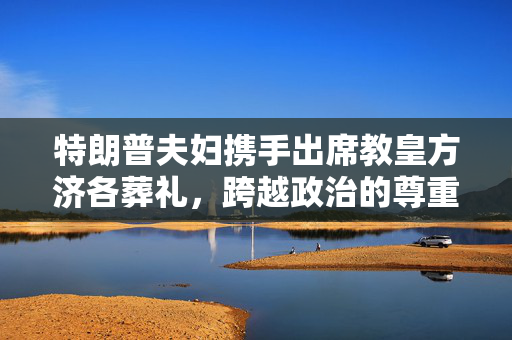 特朗普夫妇携手出席教皇方济各葬礼，跨越政治的尊重与敬意