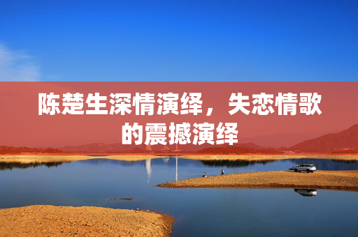 陈楚生深情演绎，失恋情歌的震撼演绎