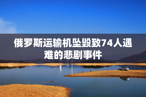 俄罗斯运输机坠毁致74人遇难的悲剧事件