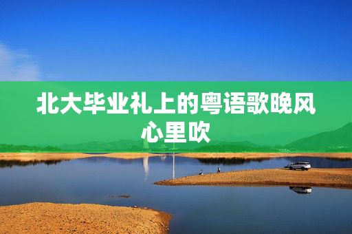 北大毕业礼上的粤语歌晚风心里吹