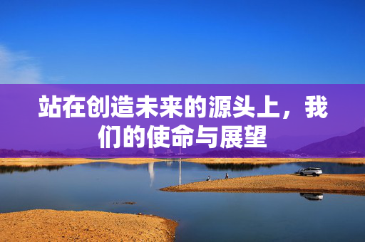 站在创造未来的源头上，我们的使命与展望