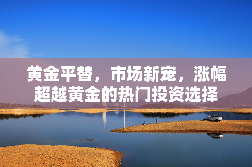 黄金平替，市场新宠，涨幅超越黄金的热门投资选择
