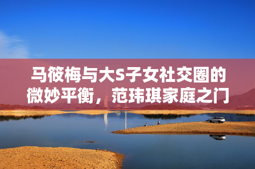 马筱梅与大S子女社交圈的微妙平衡，范玮琪家庭之门的禁闭背后