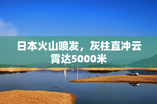 日本火山喷发，灰柱直冲云霄达5000米