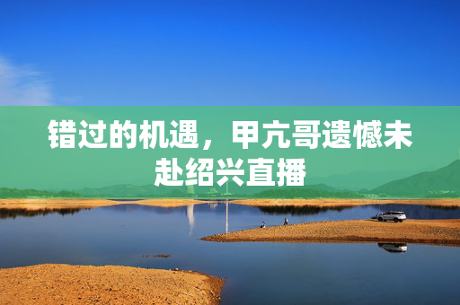 错过的机遇，甲亢哥遗憾未赴绍兴直播