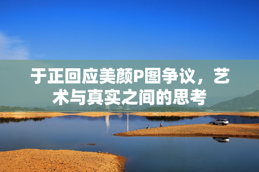 于正回应美颜P图争议，艺术与真实之间的思考