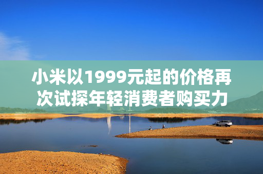 小米以1999元起的价格再次试探年轻消费者购买力