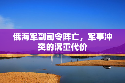 俄海军副司令阵亡，军事冲突的沉重代价