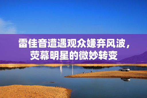 雷佳音遭遇观众嫌弃风波，荧幕明星的微妙转变
