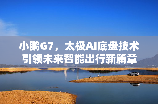 小鹏G7，太极AI底盘技术引领未来智能出行新篇章