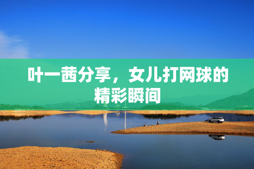 叶一茜分享，女儿打网球的精彩瞬间