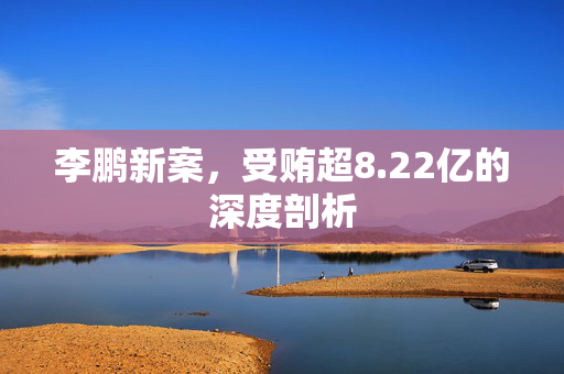 李鹏新案，受贿超8.22亿的深度剖析