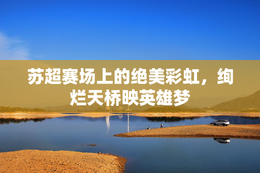 苏超赛场上的绝美彩虹，绚烂天桥映英雄梦