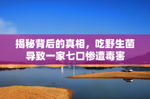 揭秘背后的真相，吃野生菌导致一家七口惨遭毒害