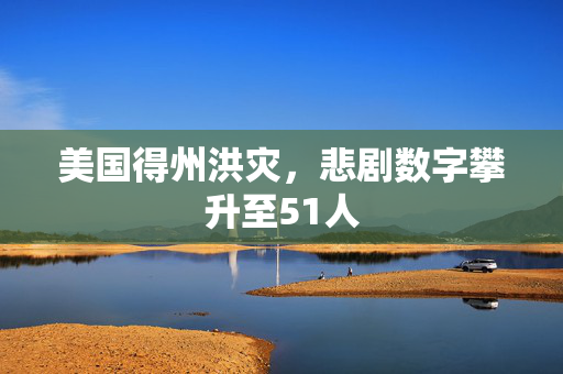 美国得州洪灾，悲剧数字攀升至51人
