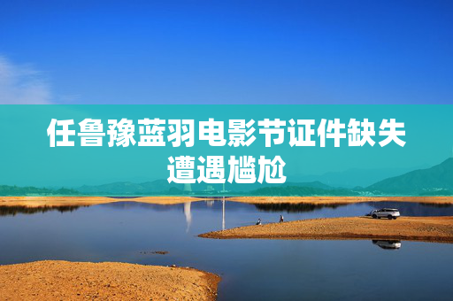 任鲁豫蓝羽电影节证件缺失遭遇尴尬