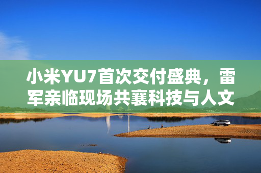 小米YU7首次交付盛典，雷军亲临现场共襄科技与人文的盛宴