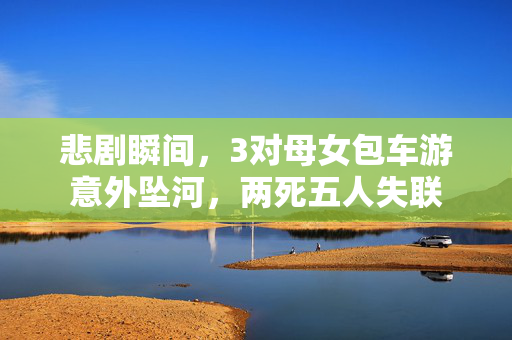 悲剧瞬间，3对母女包车游意外坠河，两死五人失联