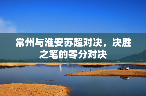 常州与淮安苏超对决，决胜之笔的零分对决
