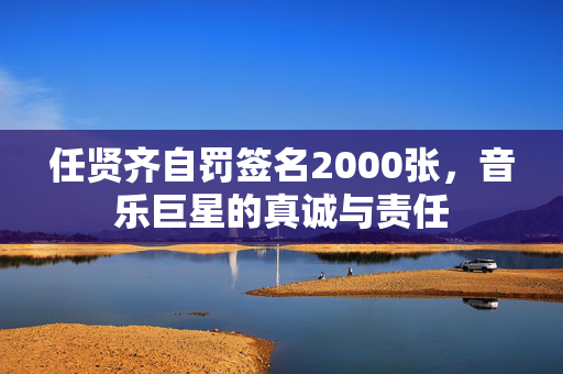 任贤齐自罚签名2000张，音乐巨星的真诚与责任