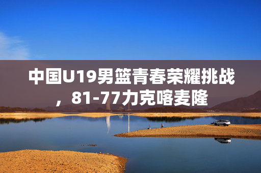 中国U19男篮青春荣耀挑战，81-77力克喀麦隆