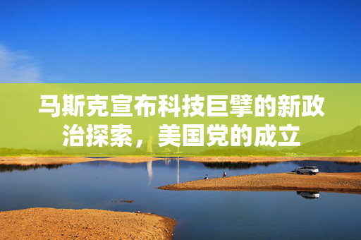 马斯克宣布科技巨擘的新政治探索，美国党的成立