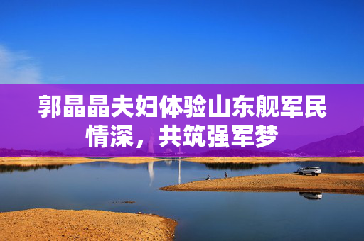 郭晶晶夫妇体验山东舰军民情深，共筑强军梦