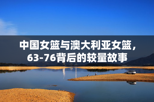 中国女篮与澳大利亚女篮，63-76背后的较量故事