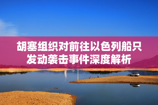 胡塞组织对前往以色列船只发动袭击事件深度解析