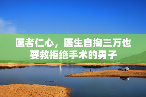 医者仁心，医生自掏三万也要救拒绝手术的男子