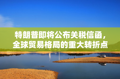 特朗普即将公布关税信函，全球贸易格局的重大转折点