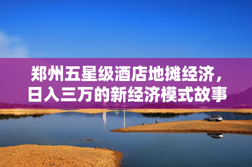 郑州五星级酒店地摊经济，日入三万的新经济模式故事