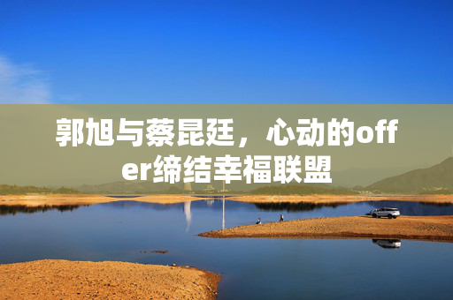 郭旭与蔡昆廷，心动的offer缔结幸福联盟
